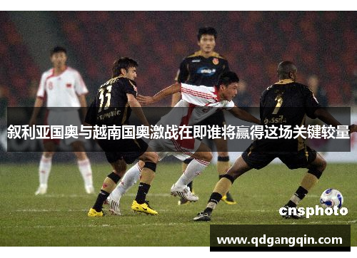 叙利亚国奥与越南国奥激战在即谁将赢得这场关键较量
